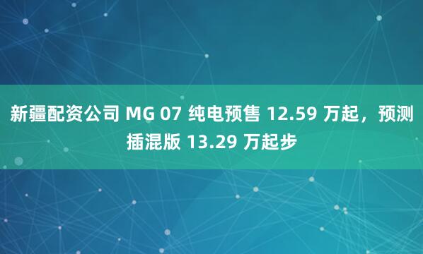 新疆配资公司 MG 07 纯电预售 12.59 万起，预测插混版 13.29 万起步
